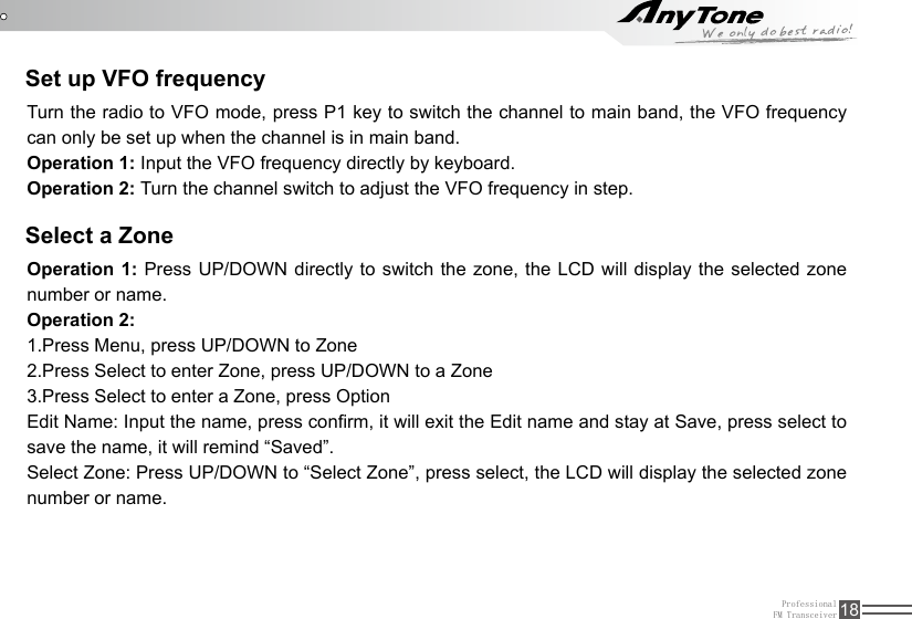 ProfessionalFM Transceiver 18Set up VFO frequencySelect a ZoneTurn the radio to VFO mode, press P1 key to switch the channel to main band, the VFO frequency can only be set up when the channel is in main band.Operation 1: Input the VFO frequency directly by keyboard.Operation 2: Turn the channel switch to adjust the VFO frequency in step.Operation 1: Press UP/DOWN directly to switch the zone, the LCD will display the selected zone number or name.Operation 2: 1.Press Menu, press UP/DOWN to Zone2.Press Select to enter Zone, press UP/DOWN to a Zone3.Press Select to enter a Zone, press OptionEdit Name: Input the name, press conrm, it will exit the Edit name and stay at Save, press select to save the name, it will remind “Saved”.Select Zone: Press UP/DOWN to “Select Zone”, press select, the LCD will display the selected zone number or name.