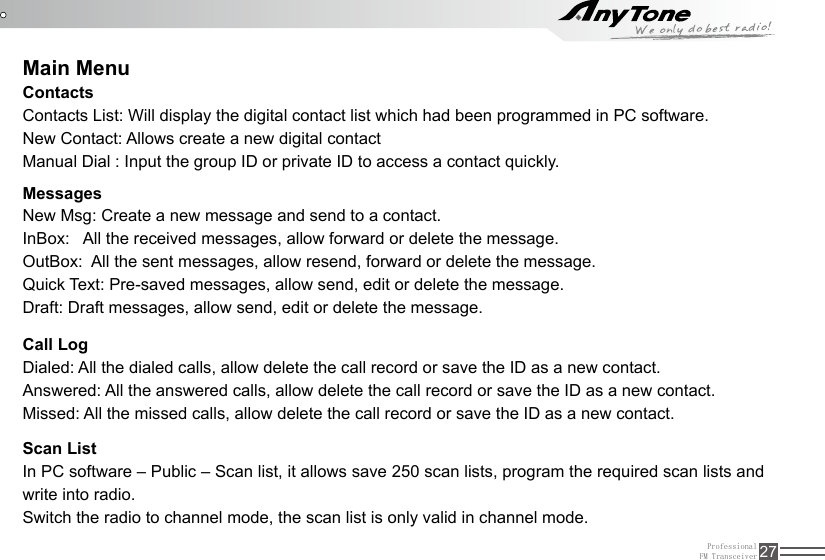 ProfessionalFM Transceiver 27Main MenuContactsContacts List: Will display the digital contact list which had been programmed in PC software.New Contact: Allows create a new digital contactManual Dial : Input the group ID or private ID to access a contact quickly.MessagesNew Msg: Create a new message and send to a contact.InBox:   All the received messages, allow forward or delete the message.OutBox:  All the sent messages, allow resend, forward or delete the message.Quick Text: Pre-saved messages, allow send, edit or delete the message.Draft: Draft messages, allow send, edit or delete the message.Call LogDialed: All the dialed calls, allow delete the call record or save the ID as a new contact.Answered: All the answered calls, allow delete the call record or save the ID as a new contact.Missed: All the missed calls, allow delete the call record or save the ID as a new contact.Scan ListIn PC software – Public – Scan list, it allows save 250 scan lists, program the required scan lists and write into radio.Switch the radio to channel mode, the scan list is only valid in channel mode.