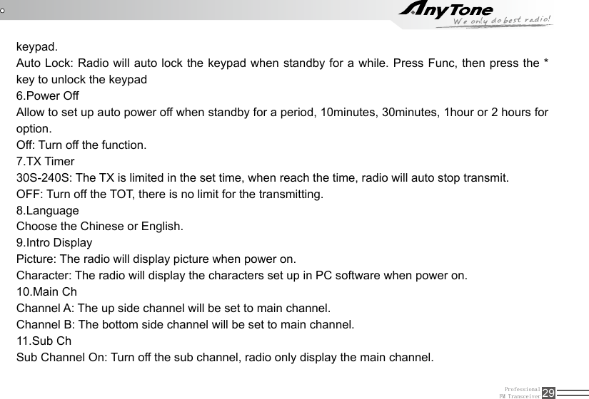 ProfessionalFM Transceiver 29keypad.Auto Lock: Radio will auto lock the keypad when standby for a while. Press Func, then press the * key to unlock the keypad6.Power Off Allow to set up auto power off when standby for a period, 10minutes, 30minutes, 1hour or 2 hours for option.Off: Turn off the function.7.TX Timer30S-240S: The TX is limited in the set time, when reach the time, radio will auto stop transmit.OFF: Turn off the TOT, there is no limit for the transmitting.8.LanguageChoose the Chinese or English.9.Intro DisplayPicture: The radio will display picture when power on.Character: The radio will display the characters set up in PC software when power on.10.Main ChChannel A: The up side channel will be set to main channel.Channel B: The bottom side channel will be set to main channel.11.Sub ChSub Channel On: Turn off the sub channel, radio only display the main channel.