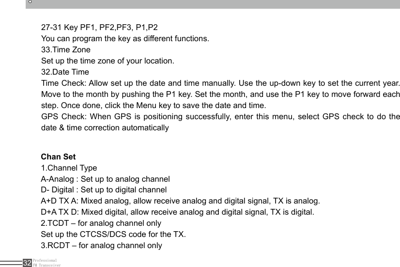 ProfessionalFM Transceiver3227-31 Key PF1, PF2,PF3, P1,P2You can program the key as different functions.33.Time ZoneSet up the time zone of your location.32.Date TimeTime Check: Allow set up the date and time manually. Use the up-down key to set the current year. Move to the month by pushing the P1 key. Set the month, and use the P1 key to move forward each step. Once done, click the Menu key to save the date and time.GPS Check: When GPS is positioning successfully, enter this menu, select GPS check to do the date &amp; time correction automaticallyChan Set1.Channel TypeA-Analog : Set up to analog channelD- Digital : Set up to digital channelA+D TX A: Mixed analog, allow receive analog and digital signal, TX is analog.D+A TX D: Mixed digital, allow receive analog and digital signal, TX is digital.2.TCDT – for analog channel onlySet up the CTCSS/DCS code for the TX.3.RCDT – for analog channel only