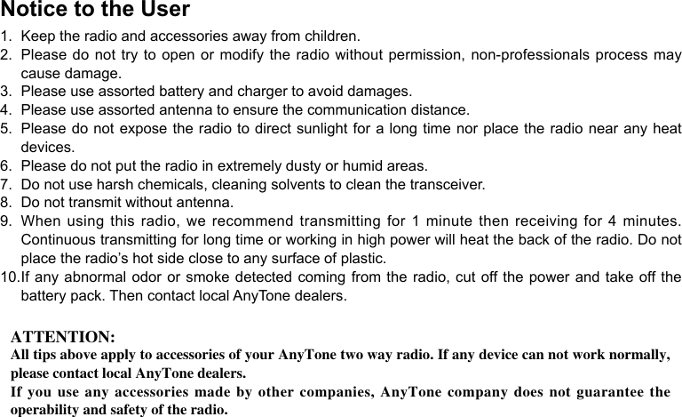 Notice to the User1.  Keep the radio and accessories away from children.2.  Please do not try to open or modify the radio without permission, non-professionals process may cause damage.3.  Please use assorted battery and charger to avoid damages.4.  Please use assorted antenna to ensure the communication distance.5.  Please do not expose the radio to direct sunlight for a long time nor place the radio near any heat devices.6.  Please do not put the radio in extremely dusty or humid areas.7.  Do not use harsh chemicals, cleaning solvents to clean the transceiver.8.  Do not transmit without antenna.9.  When using this radio, we recommend transmitting for 1 minute then receiving for 4 minutes. Continuous transmitting for long time or working in high power will heat the back of the radio. Do not place the radio’s hot side close to any surface of plastic.10. If any abnormal odor or smoke detected coming from the radio, cut off the power and take off the battery pack. Then contact local AnyTone dealers.ATTENTION:All tips above apply to accessories of your AnyTone two way radio. If any device can not work normally, please contact local AnyTone dealers.If you use  any  accessories  made by other  companies,  AnyTone  company does not  guarantee  the operability and safety of the radio.