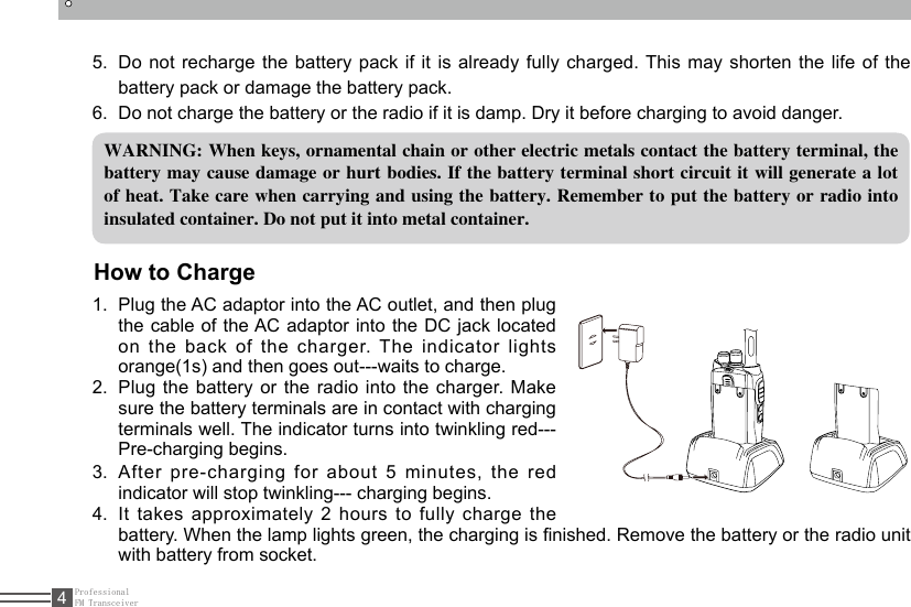 ProfessionalFM Transceiver4WARNING: When keys, ornamental chain or other electric metals contact the battery terminal, the battery may cause damage or hurt bodies. If the battery terminal short circuit it will generate a lot of heat. Take care when carrying and using the battery. Remember to put the battery or radio into insulated container. Do not put it into metal container.How to Charge1.  Plug the AC adaptor into the AC outlet, and then plug the cable of the AC adaptor into the DC jack located on the back of the charger. The indicator lights orange(1s) and then goes out---waits to charge.2.  Plug the battery or the radio into the charger. Make sure the battery terminals are in contact with charging terminals well. The indicator turns into twinkling red---Pre-charging begins.3.  After pre-charging for about 5 minutes, the red indicator will stop twinkling--- charging begins. 4.  It takes approximately 2 hours to fully charge the battery. When the lamp lights green, the charging is nished. Remove the battery or the radio unit with battery from socket.5.  Do not recharge the battery pack if it is already fully charged. This may shorten the life of the battery pack or damage the battery pack.6.  Do not charge the battery or the radio if it is damp. Dry it before charging to avoid danger.