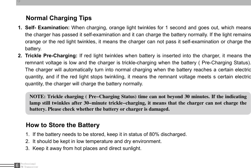 ProfessionalFM Transceiver6Normal Charging Tips1.  Self- Examination: When charging, orange light twinkles for 1 second and goes out, which means the charger has passed it self-examination and it can charge the battery normally. If the light remains orange or the red light twinkles, it means the charger can not pass it self-examination or charge the battery.2.  Trickle Pre-Charging: If red light twinkles when battery is inserted into the charger, it means the remnant voltage is low and the charger is trickle-charging when the battery ( Pre-Charging Status). The charger will automatically turn into normal charging when the battery reaches a certain electric quantity, and if the red light stops twinkling, it means the remnant voltage meets s certain electric quantity, the charger will charge the battery normally.NOTE: Trickle charging ( Pre-Charging Status) time can not beyond 30 minutes. If the indicating lamp still twinkles after 30-minute trickle-charging, it means that the charger can not charge the battery. Please check whether the battery or charger is damaged.How to Store the Battery1.  If the battery needs to be stored, keep it in status of 80% discharged.2.  It should be kept in low temperature and dry environment.3.  Keep it away from hot places and direct sunlight. 