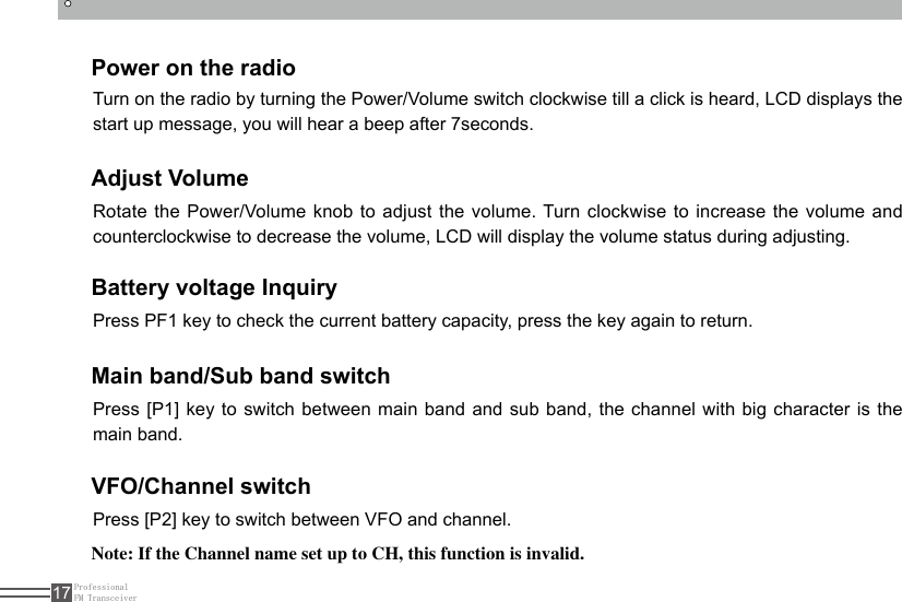 ProfessionalFM Transceiver17Power on the radioAdjust VolumeBattery voltage InquiryMain band/Sub band switchVFO/Channel switchTurn on the radio by turning the Power/Volume switch clockwise till a click is heard, LCD displays the start up message, you will hear a beep after 7seconds.Rotate the Power/Volume knob to adjust the volume. Turn clockwise to increase the volume and counterclockwise to decrease the volume, LCD will display the volume status during adjusting.Press PF1 key to check the current battery capacity, press the key again to return.Press [P1] key to switch between main band and sub band, the channel with big character is the main band.Press [P2] key to switch between VFO and channel.Note: If the Channel name set up to CH, this function is invalid.