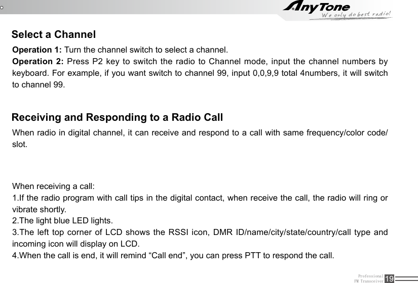 ProfessionalFM Transceiver 19Select a ChannelReceiving and Responding to a Radio CallOperation 1: Turn the channel switch to select a channel.Operation 2: Press P2 key to switch the radio to Channel mode, input the channel numbers by keyboard. For example, if you want switch to channel 99, input 0,0,9,9 total 4numbers, it will switch to channel 99.When radio in digital channel, it can receive and respond to a call with same frequency/color code/slot.When receiving a call:1.If the radio program with call tips in the digital contact, when receive the call, the radio will ring or vibrate shortly.2.The light blue LED lights.3.The left top corner of LCD shows the RSSI icon, DMR ID/name/city/state/country/call type and incoming icon will display on LCD.4.When the call is end, it will remind “Call end”, you can press PTT to respond the call.