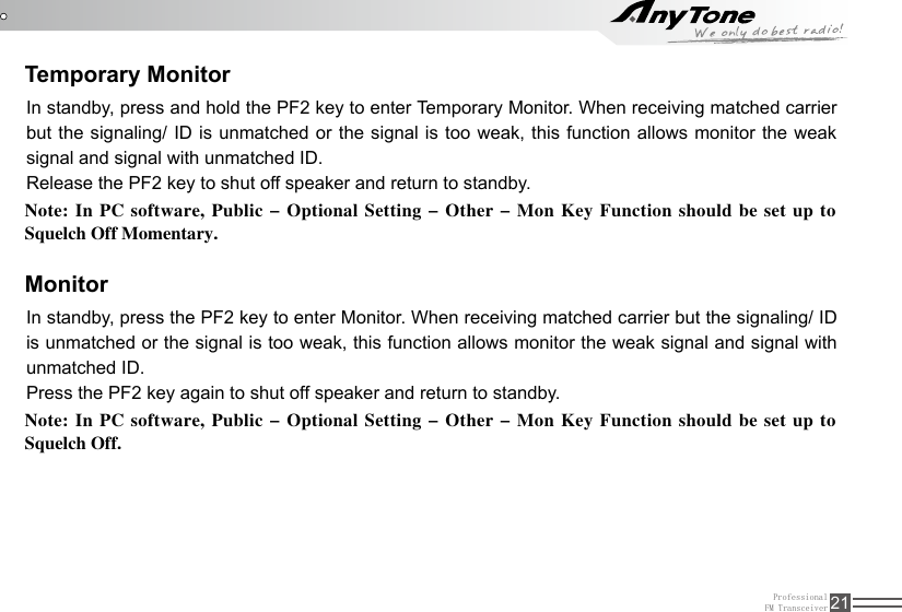 ProfessionalFM Transceiver 21Temporary MonitorMonitorIn standby, press and hold the PF2 key to enter Temporary Monitor. When receiving matched carrier but the signaling/ ID is unmatched or the signal is too weak, this function allows monitor the weak signal and signal with unmatched ID. Release the PF2 key to shut off speaker and return to standby.In standby, press the PF2 key to enter Monitor. When receiving matched carrier but the signaling/ ID is unmatched or the signal is too weak, this function allows monitor the weak signal and signal with unmatched ID. Press the PF2 key again to shut off speaker and return to standby.Note: In  PC software, Public - Optional  Setting - Other - Mon  Key  Function should be set  up to Squelch Off Momentary.Note: In  PC software, Public - Optional  Setting - Other - Mon  Key  Function should be set  up to Squelch Off.