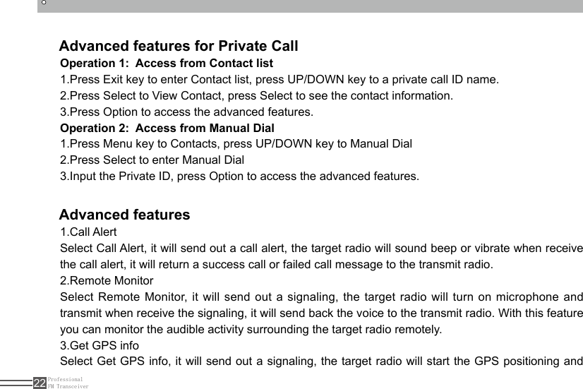 ProfessionalFM Transceiver22Advanced features for Private Call Advanced featuresOperation 1:  Access from Contact list1.Press Exit key to enter Contact list, press UP/DOWN key to a private call ID name.2.Press Select to View Contact, press Select to see the contact information.3.Press Option to access the advanced features.Operation 2:  Access from Manual Dial1.Press Menu key to Contacts, press UP/DOWN key to Manual Dial2.Press Select to enter Manual Dial3.Input the Private ID, press Option to access the advanced features.1.Call AlertSelect Call Alert, it will send out a call alert, the target radio will sound beep or vibrate when receive the call alert, it will return a success call or failed call message to the transmit radio.2.Remote MonitorSelect Remote Monitor, it will send out a signaling, the target radio will turn on microphone and transmit when receive the signaling, it will send back the voice to the transmit radio. With this feature you can monitor the audible activity surrounding the target radio remotely.3.Get GPS infoSelect Get GPS info, it will send out a signaling, the target radio will start the GPS positioning and 