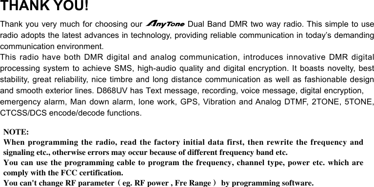 THANK YOU!Thank you very much for choosing our   Dual Band DMR two way radio. This simple to use radio adopts the latest advances in technology, providing reliable communication in today’s demanding communication environment.This radio have both DMR digital and analog communication, introduces innovative DMR digital processing system to achieve SMS, high-audio quality and digital encryption. It boasts novelty, best stability, great reliability, nice timbre and long distance communication as well as fashionable design and smooth exterior lines. D868UV has Text message, recording, voice message, digital encryption, emergency alarm, Man down alarm, lone work, GPS, Vibration and Analog DTMF, 2TONE, 5TONE, CTCSS/DCS encode/decode functions.NOTE: When programming the radio, read the factory initial data first, then rewrite the frequency and signaling etc., otherwise errors may occur because of different frequency band etc.You can use the programming cable to program the frequency, channel type, power etc. which are comply with the FCC certification. You can&apos;t change RF parameter（eg. RF power , Fre Range） by programming software.