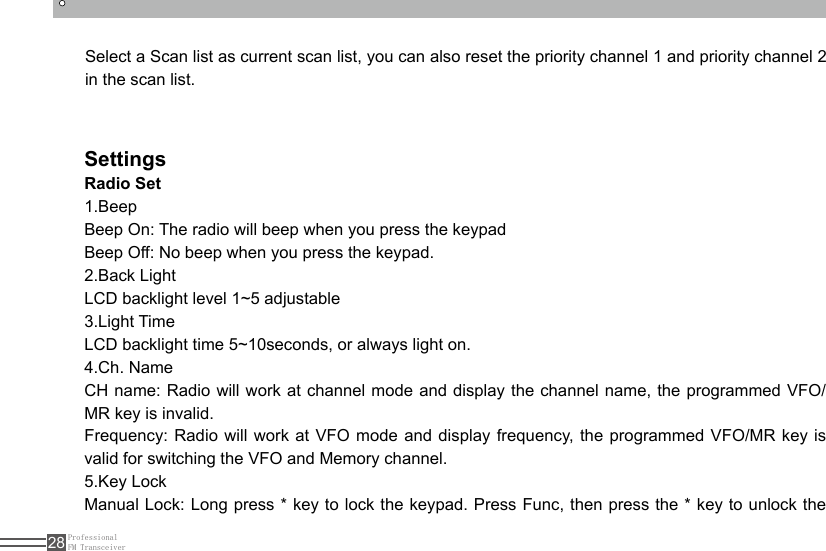 ProfessionalFM Transceiver28Select a Scan list as current scan list, you can also reset the priority channel 1 and priority channel 2 in the scan list.SettingsRadio Set1.Beep Beep On: The radio will beep when you press the keypadBeep Off: No beep when you press the keypad.2.Back Light LCD backlight level 1~5 adjustable3.Light TimeLCD backlight time 5~10seconds, or always light on.4.Ch. Name CH name: Radio will work at channel mode and display the channel name, the programmed VFO/MR key is invalid.Frequency: Radio will work at VFO mode and display frequency, the programmed VFO/MR key is valid for switching the VFO and Memory channel.5.Key Lock Manual Lock: Long press * key to lock the keypad. Press Func, then press the * key to unlock the 