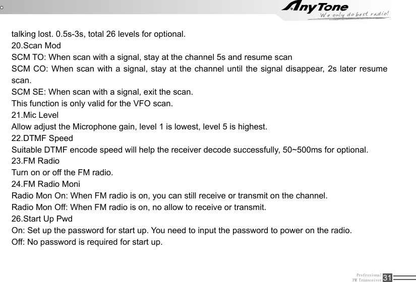 ProfessionalFM Transceiver 31talking lost. 0.5s-3s, total 26 levels for optional.20.Scan ModSCM TO: When scan with a signal, stay at the channel 5s and resume scanSCM CO: When scan with a signal, stay at the channel until the signal disappear, 2s later resume scan.SCM SE: When scan with a signal, exit the scan.This function is only valid for the VFO scan.21.Mic LevelAllow adjust the Microphone gain, level 1 is lowest, level 5 is highest.22.DTMF SpeedSuitable DTMF encode speed will help the receiver decode successfully, 50~500ms for optional.23.FM RadioTurn on or off the FM radio.24.FM Radio MoniRadio Mon On: When FM radio is on, you can still receive or transmit on the channel.Radio Mon Off: When FM radio is on, no allow to receive or transmit.26.Start Up PwdOn: Set up the password for start up. You need to input the password to power on the radio.Off: No password is required for start up.