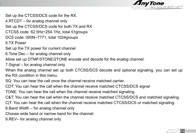 ProfessionalFM Transceiver 33Set up the CTCSS/DCS code for the RX.4.RTCDT – for analog channel onlySet up the CTCSS/DCS code for both TX and RXCTCSS code: 62.5Hz~254.1Hz, total 51groupsDCS code: 000N~7771, total 1024groups5.TX PowerSet up the TX power for current channel6.Tone Dec – for analog channel onlyAllow set up DTMF/5TONE/2TONE encode and decode for the analog channel.7.Signal – for analog channel onlyWhen the analog channel set up both CTCSS/DCS decode and optional signaling, you can set up the RX condition in this menu.SQ: You can hear the call once the channel receive matched carrier.CDT: You can hear the call when the channel receive matched CTCSS/DCS signalTONE: You can hear the call when the channel receive matched signaling.C&amp;T: You can hear the call when the channel receive matched CTCSS/DCS and matched signaling.C|T: You can hear the call when the channel receive matched CTCSS/DCS or matched signaling.8.Band Width – for analog channel onlyChoose wide band or narrow band for the channel.9.REV– for analog channel only