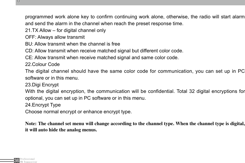 ProfessionalFM Transceiver36programmed work alone key to conrm continuing work  alone, otherwise, the radio will start alarm and send the alarm in the channel when reach the preset response time.21.TX Allow – for digital channel onlyOFF: Always allow transmitBU: Allow transmit when the channel is freeCD: Allow transmit when receive matched signal but different color code.CE: Allow transmit when receive matched signal and same color code.22.Colour CodeThe digital channel should have the same color code for communication, you can set up in PC software or in this menu.23.Digi EncryptWith the  digital encryption, the  communication  will be condential. Total 32  digital  encryptions for optional, you can set up in PC software or in this menu.24.Encrypt TypeChoose normal encrypt or enhance encrypt type.Note: The channel set menu will change according to the channel type. When the channel type is digital, it will auto hide the analog menus.