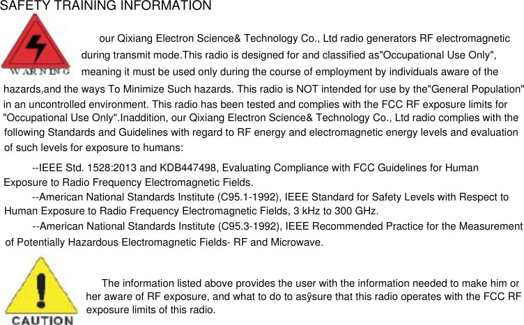 SAFETY TRAINING INFORMATIONour Qixiang Electron Science&amp; Technology Co., Ltd radio generators RF electromagnetic during transmit mode.This radio is designed for and classified as&quot;Occupational Use Only&quot;,meaning it must be used only during the course of employment by individuals aware of the  hazards,and the ways To Minimize Such hazards. This radio is NOT intended for use by the&quot;General Population&quot;in an uncontrolled environment. This radio has been tested and complies with the FCC RF exposure limits for&quot;Occupational Use Only&quot;.Inaddition, our Qixiang Electron Science&amp; Technology Co., Ltd radio complies with the following Standards and Guidelines with regard to RF energy and electromagnetic energy levels and evaluation  of such levels for exposure to humans:--IEEE Std. 1528:2013 and KDB447498, Evaluating Compliance with FCC Guidelines for Human Exposure to Radio Frequency Electromagnetic Fields. --American National Standards Institute (C95.1-1992), IEEE Standard for Safety Levels with Respect toHuman Exposure to Radio Frequency Electromagnetic Fields, 3 kHz to 300 GHz. --American National Standards Institute (C95.3-1992), IEEE Recommended Practice for the Measurement of Potentially Hazardous Electromagnetic Fields- RF and Microwave. The information listed above provides the user with the information needed to make him orher aware of RF exposure, and what to do to asÿsure that this radio operates with the FCC RFexposure limits of this radio.