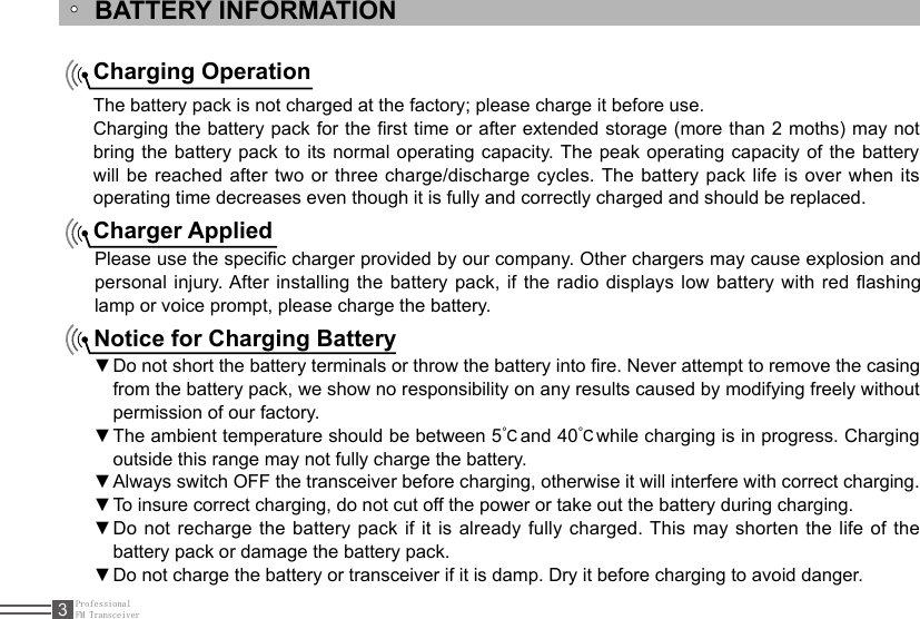 ProfessionalFM Transceiver3BATTERY INFORMATIONCharging OperationThe battery pack is not charged at the factory; please charge it before use.Charging the battery pack for the rst time or after extended storage (more than 2 moths) may not bring the battery pack to its normal operating capacity. The peak operating capacity of the battery will be reached after two or three charge/discharge cycles. The battery pack life is over when its operating time decreases even though it is fully and correctly charged and should be replaced.Charger AppliedPlease use the specic charger provided by our company. Other chargers may cause explosion and personal injury. After installing the battery pack, if the radio displays low battery with red ashing lamp or voice prompt, please charge the battery.Notice for Charging BatteryDo not short the battery terminals or throw the battery into re. Never attempt to remove the casing  ▼from the battery pack, we show no responsibility on any results caused by modifying freely without permission of our factory.The ambient temperature should be between 5 ▼℃and 40℃while charging is in progress. Charging outside this range may not fully charge the battery.Always switch OFF the transceiver before charging, otherwise it will interfere with correct charging. ▼To insure correct charging, do not cut off the power or take out the battery during charging. ▼Do not recharge the battery pack if it is already fully charged. This  may  shorten the life of the  ▼battery pack or damage the battery pack.Do not charge the battery or transceiver if it is damp. Dry it before charging to avoid danger. ▼