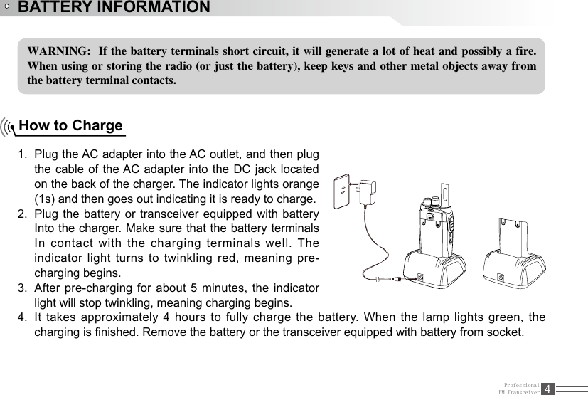 ProfessionalFM Transceiver 4BATTERY INFORMATIONWARNING:  If the battery terminals short circuit, it will generate a lot of heat and possibly a fire. When using or storing the radio (or just the battery), keep keys and other metal objects away from the battery terminal contacts.How to ChargePlug the AC adapter into the AC outlet, and then plug 1. the cable of the AC adapter into the DC jack located on the back of the charger. The indicator lights orange (1s) and then goes out indicating it is ready to charge.Plug the battery or transceiver equipped with battery 2. Into the charger. Make sure that the battery terminals In contact with the charging terminals well. The indicator light turns to twinkling red, meaning pre-charging begins. After pre-charging for about 5 minutes, the indicator 3. light will stop twinkling, meaning charging begins.It takes approximately 4 hours to fully charge the battery. When  the  lamp  lights  green, the 4. charging is nished. Remove the battery or the transceiver equipped with battery from socket.