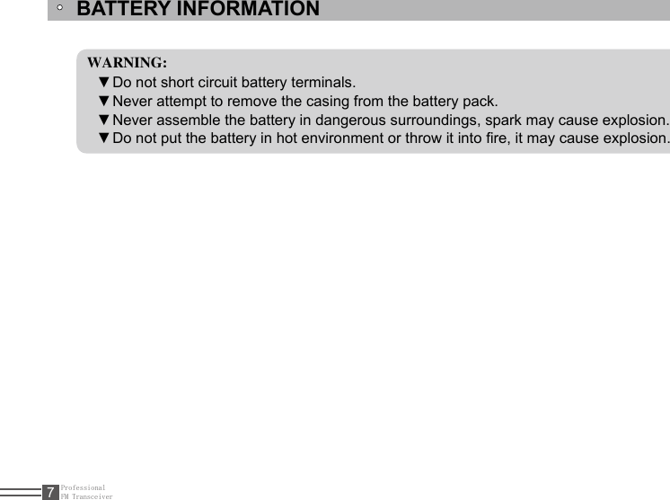 ProfessionalFM Transceiver7BATTERY INFORMATIONWARNING:Do not short circuit battery terminals.  ▼Never attempt to remove the casing from the battery pack. ▼Never assemble the battery in dangerous surroundings, spark may cause explosion. ▼Do not put the battery in hot environment or throw it into re, it may cause explosion. ▼