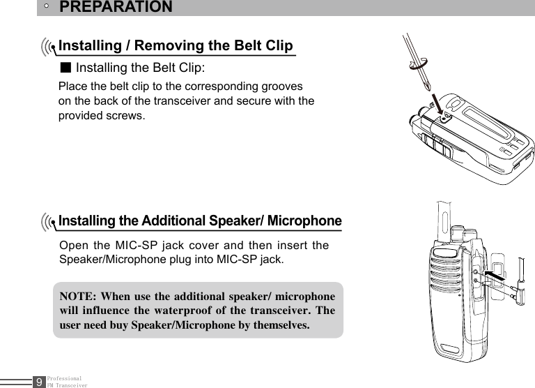 ProfessionalFM Transceiver9PREPARATIONInstalling / Removing the Belt Clip■ Installing the Belt Clip:Place the belt clip to the corresponding grooveson the back of the transceiver and secure with theprovided screws.Installing the Additional Speaker/ Microphone Open the MIC-SP jack  cover  and then insert the Speaker/Microphone plug into MIC-SP jack.NOTE: When use  the additional speaker/ microphone will influence  the waterproof  of the transceiver.  The user need buy Speaker/Microphone by themselves.