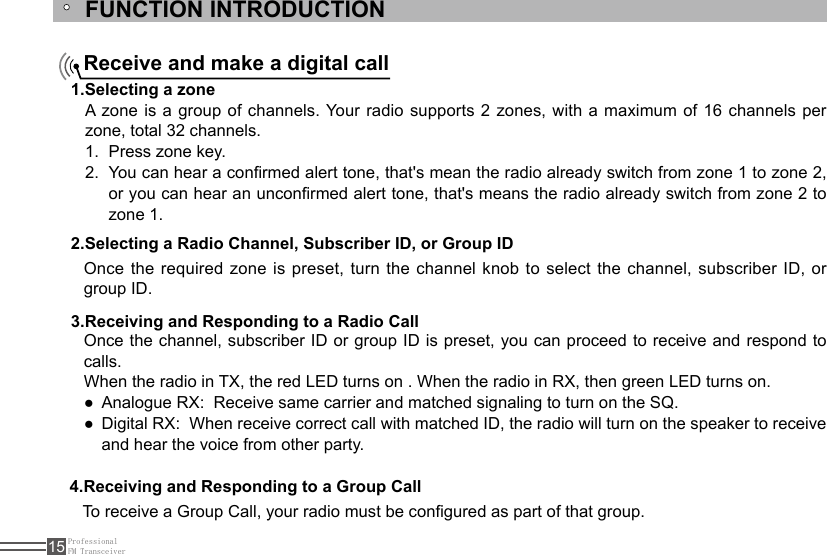 ProfessionalFM Transceiver15FUNCTION INTRODUCTIONReceive and make a digital call1.Selecting a zone2.Selecting a Radio Channel, Subscriber ID, or Group ID 3.Receiving and Responding to a Radio Call4.Receiving and Responding to a Group CallA zone is  a  group of channels. Your radio supports 2 zones, with a maximum of 16 channels per zone, total 32 channels.Press zone key.1. You can hear a conrmed alert tone, that&apos;s mean the radio already switch from zone 1 to zone 2, 2. or you can hear an unconrmed alert tone, that&apos;s means the radio already switch from zone 2 to zone 1.Once the required  zone is preset, turn the channel knob  to  select  the channel, subscriber ID, or group ID.Once the channel, subscriber ID or group ID is preset, you can proceed to receive and respond to calls.When the radio in TX, the red LED turns on . When the radio in RX, then green LED turns on.Analogue RX:  Receive same carrier and matched signaling to turn on the SQ. ●Digital RX:  When receive correct call with matched ID, the radio will turn on the speaker to receive  ●and hear the voice from other party.To receive a Group Call, your radio must be congured as part of that group.