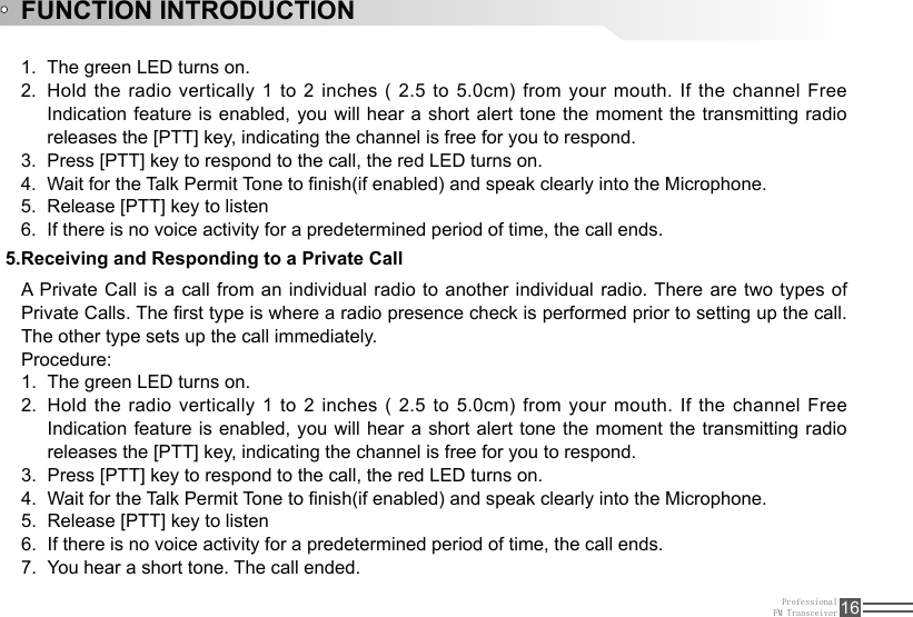 ProfessionalFM Transceiver 16FUNCTION INTRODUCTIONThe green LED turns on.1. Hold the radio vertically 1 to 2 inches ( 2.5 to 5.0cm) from your mouth. If the channel Free 2. Indication feature is enabled, you will hear a short alert tone the moment the  transmitting  radio releases the [PTT] key, indicating the channel is free for you to respond. Press [PTT] key to respond to the call, the red LED turns on.3. Wait for the Talk Permit Tone to nish(if enabled) and speak clearly into the Microphone.4. Release [PTT] key to listen5. If there is no voice activity for a predetermined period of time, the call ends.6. A Private Call is a call from an individual  radio  to  another  individual  radio. There are two types of Private Calls. The rst type is where a radio presence check is performed prior to setting up the call. The other type sets up the call immediately.Procedure:The green LED turns on.1. Hold the radio vertically 1 to 2 inches ( 2.5 to 5.0cm) from your mouth. If the channel Free 2. Indication feature is enabled, you will hear a short alert tone the moment the transmitting radio releases the [PTT] key, indicating the channel is free for you to respond. Press [PTT] key to respond to the call, the red LED turns on.3. Wait for the Talk Permit Tone to nish(if enabled) and speak clearly into the Microphone.4. Release [PTT] key to listen5. If there is no voice activity for a predetermined period of time, the call ends.6. You hear a short tone. The call ended.7. 5.Receiving and Responding to a Private Call