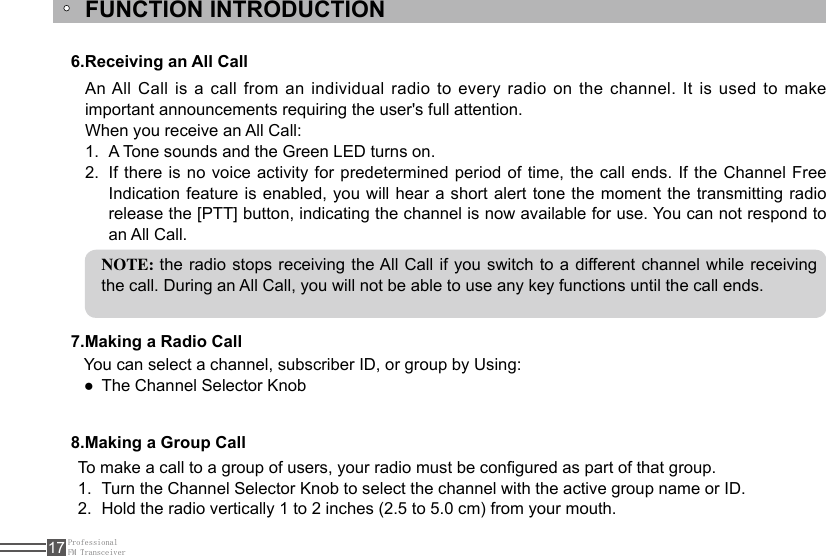 ProfessionalFM Transceiver17FUNCTION INTRODUCTION6.Receiving an All Call7.Making a Radio Call8.Making a Group CallAn All Call is a call from an individual radio to every radio  on  the channel. It is used to make important announcements requiring the user&apos;s full attention.When you receive an All Call:A Tone sounds and the Green LED turns on.1. If there is no voice activity for predetermined period of time, the call ends. If the Channel Free 2. Indication feature is enabled, you will hear a short  alert  tone the moment the transmitting radio release the [PTT] button, indicating the channel is now available for use. You can not respond to an All Call.NOTE: the radio stops receiving the All Call if you switch to a different channel while receiving the call. During an All Call, you will not be able to use any key functions until the call ends.To make a call to a group of users, your radio must be congured as part of that group.Turn the Channel Selector Knob to select the channel with the active group name or ID.1. Hold the radio vertically 1 to 2 inches (2.5 to 5.0 cm) from your mouth.2. You can select a channel, subscriber ID, or group by Using:The Channel Selector Knob ●