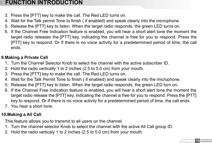 ProfessionalFM Transceiver 18FUNCTION INTRODUCTIONPress the [PTT] key to make the call. The Red LED turns on. 3. Wait for the Talk permit Tone to nish ( if enabled) and speak clearly into the microphone.4. Release the [PTT] key to listen. When the target radio responds, the green LED turns on. 5. If the Channel Free Indication feature is enabled, you will hear a short alert tone the moment the 6. target radio releases the [PTT] key, indicating the channel is free  for  you  to  respond. Press the [PTT] key to respond. Or If there is no voice activity for a predetermined period of time, the call ends.Turn the Channel Selector Knob to select the channel with the active subscriber ID.1. Hold the radio vertically 1 to 2 inches (2.5 to 5.0 cm) from your mouth.2. Press the [PTT] key to make the call. The Red LED turns on. 3. Wait for the Talk Permit Tone to nish ( if enabled) and speak clearly into the microphone.4. Release the [PTT] key to listen. When the target radio responds, the green LED turn on.5. If the Channel Free Indication feature is enabled, you will hear a short alert tone the moment the 6. target radio release the [PTT] key, indicating the channel is free for you to respond. Press the [PTT] key to respond. Or If there is no voice activity for a predetermined period of time, the call ends.You hear a short tone.7. 9.Making a Private Call10.Making a All CallThis feature allows you to transmit to all users on the channel. Turn the channel selector Knob to select the channel with the active All Call group ID.1. Hold the radio verticaly 1 to 2 inches (2.5 to 5.0 cm) from your mouth.2. 