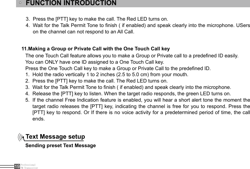 ProfessionalFM Transceiver19FUNCTION INTRODUCTION11.Making a Group or Private Call with the One Touch Call keyThe one Touch Call feature allows you to make a Group or Private call to a predened ID easily. You can ONLY have one ID assigned to a One Touch Call key. Press the One Touch Call key to make a Group or Private Call to the predened ID.Hold the radio vertically 1 to 2 inches (2.5 to 5.0 cm) from your mouth.1. Press the [PTT] key to make the call. The Red LED turns on. 2. Wait for the Talk Permit Tone to nish ( if enabled) and speak clearly into the microphone.3. Release the [PTT] key to listen. When the target radio responds, the green LED turns on.4. If the channel Free Indication feature is enabled, you will hear a short alert tone the moment the 5. target radio releases the [PTT] key, indicating the channel is free  for  you  to  respond. Press the [PTT] key to respond. Or If there is no voice activity for a predetermined period of time, the call ends.Text Message setup Sending preset Text MessagePress the [PTT] key to make the call. The Red LED turns on.3. Wait for the Talk Permit Tone to nish ( if enabled) and speak clearly into the microphone. USers 4. on the channel can not respond to an All Call.