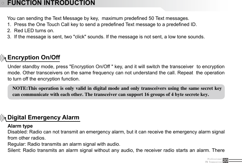 ProfessionalFM Transceiver 20FUNCTION INTRODUCTIONYou can sending the Text Message by key,  maximum predened 50 Text messages.Press the One Touch Call key to send a predened Text message to a predened ID.1. Red LED turns on.2. If the message is sent, two &quot;click&quot; sounds. If the message is not sent, a low tone sounds.3. Under standby mode, press &quot;Encryption On/Off &quot; key, and it will switch the transceiver  to encryption mode. Other transceivers on the same frequency can not understand the call. Repeat  the operation to turn off the encryption function. Encryption On/OffNOTE:This operation is only valid in digital mode and  only transceivers using the same secret key can communicate with each other. The transceiver can support 16 groups of 4 byte secrete key. Alarm typeDisabled: Radio can not transmit an emergency alarm, but it can receive the emergency alarm signal from other radios.Regular: Radio transmits an alarm signal with audio.Silent: Radio transmits an alarm signal without any audio, the receiver radio starts an alarm. There Digital Emergency Alarm