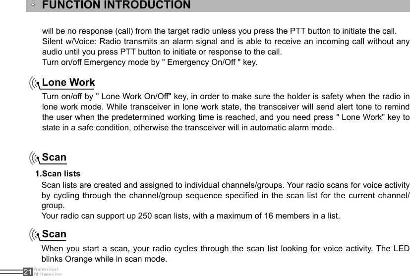 ProfessionalFM Transceiver21FUNCTION INTRODUCTIONTurn on/off by &quot; Lone Work On/Off&quot; key, in order to make sure the holder is safety when the radio in lone work mode. While transceiver in lone work state, the transceiver will send alert tone to remind the user when the predetermined working time is reached, and you need press &quot; Lone Work&quot; key to state in a safe condition, otherwise the transceiver will in automatic alarm mode.ScanScanLone WorkScan lists are created and assigned to individual channels/groups. Your radio scans for voice activity by cycling through the channel/group sequence specied in the scan list for the current channel/group. Your radio can support up 250 scan lists, with a maximum of 16 members in a list.1.Scan listsWhen  you start a scan, your  radio cycles through the scan list looking for  voice  activity. The  LED blinks Orange while in scan mode. will be no response (call) from the target radio unless you press the PTT button to initiate the call.Silent w/Voice: Radio transmits an alarm signal and is able to receive an incoming call without any audio until you press PTT button to initiate or response to the call.Turn on/off Emergency mode by &quot; Emergency On/Off &quot; key.