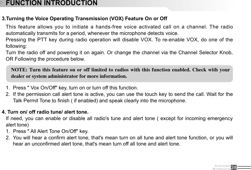 ProfessionalFM Transceiver 24FUNCTION INTRODUCTION3.Turning the Voice Operating Transmission (VOX) Feature On or OffThis feature allows you to initiate a hands-free voice activated call on a channel. The radio automatically transmits for a period, whenever the microphone detects voice.Pressing the PTT key  during  radio  operation will disable VOX. To re-enable VOX, do one of the following:Turn the radio off and powering it on again. Or change the channel via the Channel Selector Knob, OR Following the procedure below.NOTE: Turn this feature  on or off limited to radios with this function enabled. Check with your dealer or system administrator for more information.Press &quot; Vox On/Off&quot; key, turn on or turn off this function.1. If the permission call alert tone is active, you can use the touch key to send the call. Wait for the 2. Talk Permit Tone to nish ( if enabled) and speak clearly into the microphone.    If need, you can enable or disable all radio&apos;s tune and alert tone (  except  for  incoming emergency alert tone)Press &quot; All Alert Tone On/Off&quot; key.1. You will hear a conrm alert tone, that&apos;s mean turn on all tune and alert tone function, or you will 2. hear an unconrmed alert tone, that&apos;s mean turn off all tone and alert tone.  4. Turn on/ off radio tune/ alert tone.