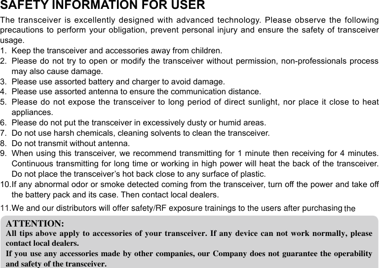 SAFETY INFORMATION FOR USERThe transceiver is excellently designed with advanced technology.  Please  observe  the  following precautions to perform your obligation, prevent personal injury and ensure the safety of  transceiver usage.Keep the transceiver and accessories away from children.1. Please do not try to open or modify the transceiver without permission, non-professionals  process 2. may also cause damage.Please use assorted battery and charger to avoid damage.3. Please use assorted antenna to ensure the communication distance.4. Please do not expose the transceiver to long period of direct sunlight, nor place it close to heat 5. appliances.Please do not put the transceiver in excessively dusty or humid areas.6. Do not use harsh chemicals, cleaning solvents to clean the transceiver.7. Do not transmit without antenna.8. When using this transceiver, we recommend transmitting for 1 minute then receiving for 4 minutes. 9. Continuous transmitting for long time or working in high power will heat the back of the transceiver. Do not place the transceiver’s hot back close to any surface of plastic.If any abnormal odor or smoke detected coming from the transceiver, turn off the power and take off 10. the battery pack and its case. Then contact local dealers.ATTENTION:All tips above apply to accessories of your  transceiver. If any device can not work normally, please contact local dealers.If you use any accessories made by other companies, our Company does not guarantee the operability and safety of the transceiver.We and our distributors will offer safety/RF exposure trainings to the users after purchasing the11.