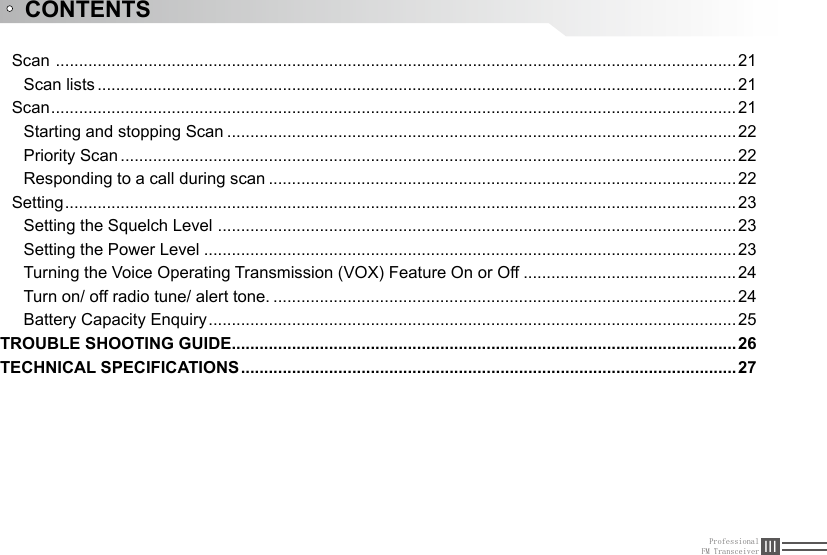 ProfessionalFM Transceiver IIIScan  ...................................................................................................................................................21Scan lists ..........................................................................................................................................21Scan ....................................................................................................................................................21Starting and stopping Scan ..............................................................................................................22Priority Scan .....................................................................................................................................22Responding to a call during scan .....................................................................................................22Setting .................................................................................................................................................23Setting the Squelch Level  ................................................................................................................23Setting the Power Level ...................................................................................................................23Turning the Voice Operating Transmission (VOX) Feature On or Off ..............................................24Turn on/ off radio tune/ alert tone. .................................................................................................... 24Battery Capacity Enquiry ..................................................................................................................25TROUBLE SHOOTING GUIDE .............................................................................................................26TECHNICAL SPECIFICATIONS ...........................................................................................................27CONTENTS