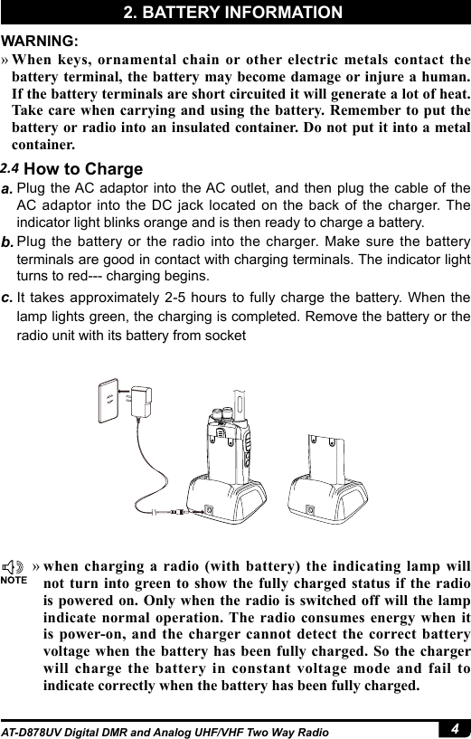 4AT-D878UV Digital DMR and Analog UHF/VHF Two Way Radio2.4 How to ChargeWARNING: »When keys, ornamental chain or other electric metals contact the battery terminal, the battery may become damage or injure a human. If the battery terminals are short circuited it will generate a lot of heat. Take care when carrying and using the battery. Remember to put the battery or radio into an insulated container. Do not put it into a metal container.a. Plug the AC adaptor into the AC outlet, and then plug the cable of the AC adaptor into the DC jack located on the back of the charger. The indicator light blinks orange and is then ready to charge a battery.b. Plug the battery or the radio into the charger. Make sure the battery terminals are good in contact with charging terminals. The indicator light turns to red--- charging begins.c. It takes approximately 2-5 hours to fully charge the battery. When the lamp lights green, the charging is completed. Remove the battery or the radio unit with its battery from socket »when charging a radio (with battery) the indicating lamp will not turn into green to show the fully charged status if the radio is powered on. Only when the radio is switched off will the lamp indicate normal operation. The radio consumes energy when it is power-on, and the charger cannot detect the correct battery voltage when the battery has been fully charged. So the charger will charge the battery in constant voltage mode and fail to indicate correctly when the battery has been fully charged.2. BATTERY INFORMATION