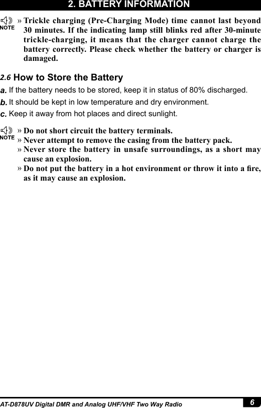 6AT-D878UV Digital DMR and Analog UHF/VHF Two Way Radio »Trickle charging (Pre-Charging Mode) time cannot last beyond 30 minutes. If the indicating lamp still blinks red after 30-minute trickle-charging, it means that the charger cannot charge the battery correctly. Please check whether the battery or charger is damaged. »Do not short circuit the battery terminals. »Never attempt to remove the casing from the battery pack. »Never store the battery in unsafe surroundings, as a short may cause an explosion. »Do not put the battery in a hot environment or throw it into a re, as it may cause an explosion.2.6 How to Store the Batterya. If the battery needs to be stored, keep it in status of 80% discharged.b. It should be kept in low temperature and dry environment.c. Keep it away from hot places and direct sunlight. 2. BATTERY INFORMATION