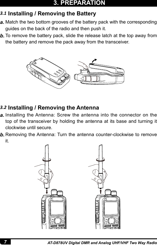 7AT-D878UV Digital DMR and Analog UHF/VHF Two Way Radio3.2 Installing / Removing the Antennaa. Installing the Antenna: Screw the antenna into the connector on the top of the transceiver by holding the antenna at its base and turning it clockwise until secure.b. Removing the Antenna: Turn the antenna counter-clockwise to remove it.3.1 Installing / Removing the Batterya. Match the two bottom grooves of the battery pack with the corresponding guides on the back of the radio and then push it.b. To remove the battery pack, slide the release latch at the top away from the battery and remove the pack away from the transceiver.3. PREPARATION