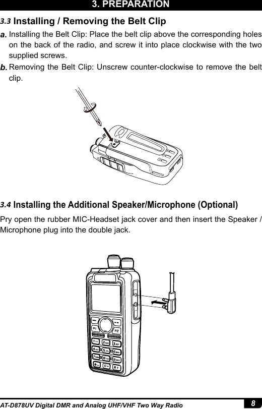 8AT-D878UV Digital DMR and Analog UHF/VHF Two Way Radio3.4 Installing the Additional Speaker/Microphone (Optional)Pry open the rubber MIC-Headset jack cover and then insert the Speaker / Microphone plug into the double jack.3.3 Installing / Removing the Belt Clipa. Installing the Belt Clip: Place the belt clip above the corresponding holes on the back of the radio, and screw it into place clockwise with the two supplied screws.b. Removing the Belt Clip: Unscrew counter-clockwise to remove the belt clip.3. PREPARATION