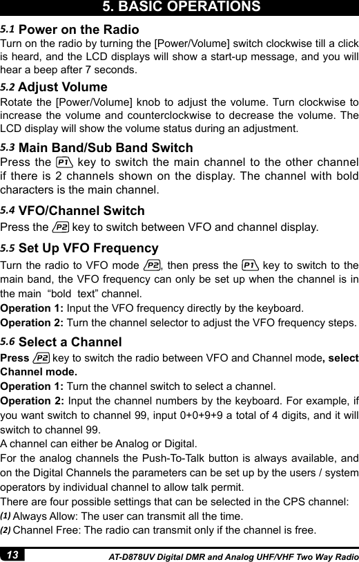 13 AT-D878UV Digital DMR and Analog UHF/VHF Two Way Radio5.1 Power on the Radio5.2 Adjust Volume5.3 Main Band/Sub Band Switch5.4 VFO/Channel Switch5.5 Set Up VFO FrequencyTurn on the radio by turning the [Power/Volume] switch clockwise till a click is heard, and the LCD displays will show a start-up message, and you will hear a beep after 7 seconds.Rotate the [Power/Volume] knob to adjust the volume. Turn clockwise to increase the volume and counterclockwise to decrease the volume. The LCD display will show the volume status during an adjustment.Press the   key to switch the main channel to the other channel if there is 2 channels shown on the display. The channel with bold characters is the main channel.Press the   key to switch between VFO and channel display.Turn the radio to VFO mode  , then press the   key to switch to the  main band, the VFO frequency can only be set up when the channel is in the main  “bold  text” channel.Operation 1: Input the VFO frequency directly by the keyboard.Operation 2: Turn the channel selector to adjust the VFO frequency steps.5. BASIC OPERATIONS5.6 Select a ChannelPress   key to switch the radio between VFO and Channel mode, select Channel mode.Operation 1: Turn the channel switch to select a channel.Operation 2: Input the channel numbers by the keyboard. For example, if you want switch to channel 99, input 0+0+9+9 a total of 4 digits, and it will switch to channel 99.A channel can either be Analog or Digital. For the analog channels the Push-To-Talk button is always available, and on the Digital Channels the parameters can be set up by the users / system operators by individual channel to allow talk permit. There are four possible settings that can be selected in the CPS channel:(1) Always Allow: The user can transmit all the time.(2) Channel Free: The radio can transmit only if the channel is free.