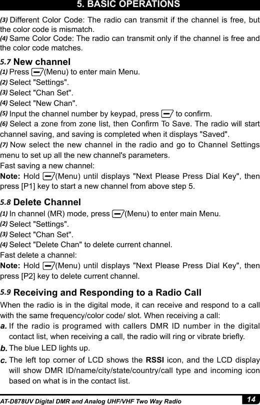 14AT-D878UV Digital DMR and Analog UHF/VHF Two Way Radio5. BASIC OPERATIONS5.7 New channel5.8 Delete Channel(1) Press  (Menu) to enter main Menu.(2) Select &quot;Settings&quot;.(3) Select &quot;Chan Set&quot;.(4) Select &quot;New Chan&quot;.(5) Input the channel number by keypad, press   to conrm.(6) Select a zone from zone list, then Conrm To Save. The radio will start channel saving, and saving is completed when it displays &quot;Saved&quot;.(7) Now select the new channel in the radio and go to Channel Settings menu to set up all the new channel&apos;s parameters.Fast saving a new channel:Note: Hold  (Menu) until displays &quot;Next Please Press Dial Key&quot;, then press [P1] key to start a new channel from above step 5.(1) In channel (MR) mode, press  (Menu) to enter main Menu.(2) Select &quot;Settings&quot;.(3) Select &quot;Chan Set&quot;.(4) Select &quot;Delete Chan&quot; to delete current channel.Fast delete a channel:Note: Hold  (Menu) until displays &quot;Next Please Press Dial Key&quot;, then press [P2] key to delete current channel.5.9 Receiving and Responding to a Radio CallWhen the radio is in the digital mode, it can receive and respond to a call with the same frequency/color code/ slot. When receiving a call:a. If the radio is programed with callers DMR ID number in the digital contact list, when receiving a call, the radio will ring or vibrate briey.b. The blue LED lights up.c. The left top corner of LCD shows the RSSI icon, and the LCD display will show DMR ID/name/city/state/country/call type and incoming icon based on what is in the contact list.(3) Different Color Code: The radio can transmit if the channel is free, but the color code is mismatch.(4) Same Color Code: The radio can transmit only if the channel is free and the color code matches.