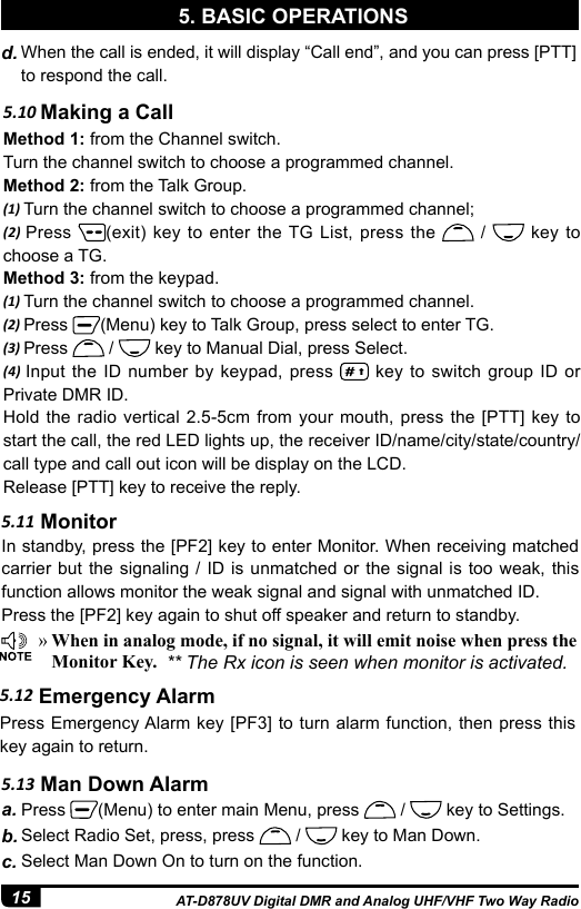 15 AT-D878UV Digital DMR and Analog UHF/VHF Two Way Radio5. BASIC OPERATIONSd. When the call is ended, it will display “Call end”, and you can press [PTT] to respond the call.5.10 Making a CallMethod 1: from the Channel switch.Turn the channel switch to choose a programmed channel.Method 2: from the Talk Group.(1) Turn the channel switch to choose a programmed channel;(2) Press  (exit) key to enter the TG List, press the   /   key to choose a TG. Method 3: from the keypad.(1) Turn the channel switch to choose a programmed channel.(2) Press  (Menu) key to Talk Group, press select to enter TG.(3) Press   /   key to Manual Dial, press Select.(4) Input the ID number by keypad, press   key to switch group ID or Private DMR ID.Hold the radio vertical 2.5-5cm from your mouth, press the [PTT] key to start the call, the red LED lights up, the receiver ID/name/city/state/country/call type and call out icon will be display on the LCD.Release [PTT] key to receive the reply. »When in analog mode, if no signal, it will emit noise when press the Monitor Key.  ** The Rx icon is seen when monitor is activated.5.11 MonitorIn standby, press the [PF2] key to enter Monitor. When receiving matched carrier but the signaling / ID is unmatched or the signal is too weak, this function allows monitor the weak signal and signal with unmatched ID.Press the [PF2] key again to shut off speaker and return to standby.5.12 Emergency AlarmPress Emergency Alarm key [PF3] to turn alarm function, then press this key again to return.a. Press  (Menu) to enter main Menu, press   /   key to Settings.b. Select Radio Set, press, press   /   key to Man Down.c. Select Man Down On to turn on the function. 5.13 Man Down Alarm