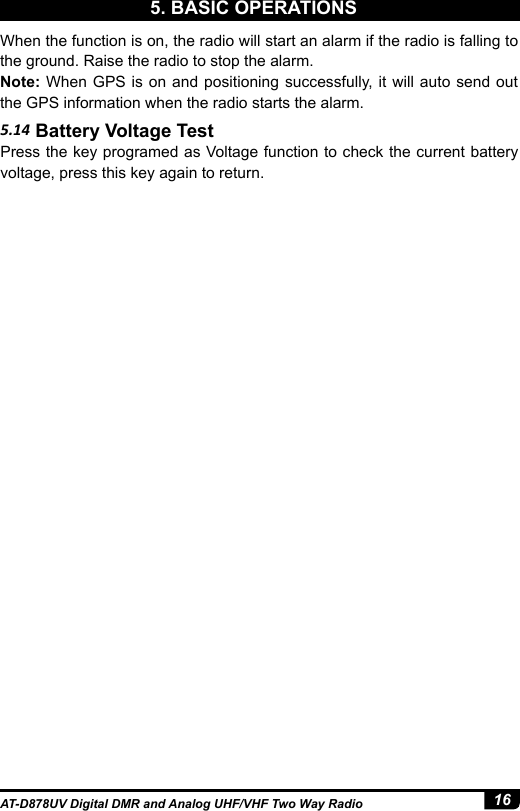 16AT-D878UV Digital DMR and Analog UHF/VHF Two Way Radio5. BASIC OPERATIONS5.14 Battery Voltage TestPress the key programed as Voltage function to check the current battery voltage, press this key again to return.When the function is on, the radio will start an alarm if the radio is falling to the ground. Raise the radio to stop the alarm.Note: When GPS is on and positioning successfully, it will auto send out the GPS information when the radio starts the alarm.