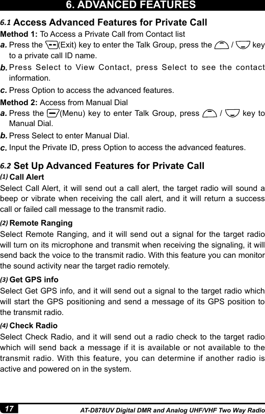 17 AT-D878UV Digital DMR and Analog UHF/VHF Two Way Radio6.1 Access Advanced Features for Private Call6.2 Set Up Advanced Features for Private CallMethod 1: To Access a Private Call from Contact lista. Press the  (Exit) key to enter the Talk Group, press the   /   key to a private call ID name.b. Press Select to View Contact, press Select to see the contact information.c. Press Option to access the advanced features. (1) Call AlertSelect Call Alert, it will send out a call alert, the target radio will sound a beep or vibrate when receiving the call alert, and it will return a success call or failed call message to the transmit radio.(2) Remote RangingSelect Remote Ranging, and it will send out a signal for the target radio will turn on its microphone and transmit when receiving the signaling, it will send back the voice to the transmit radio. With this feature you can monitor the sound activity near the target radio remotely.(3) Get GPS infoSelect Get GPS info, and it will send out a signal to the target radio which will start the GPS positioning and send a message of its GPS position to the transmit radio.(4) Check RadioSelect Check Radio, and it will send out a radio check to the target radio which will send back a message if it is available or not available to the transmit radio. With this feature, you can determine if another radio is active and powered on in the system.Method 2: Access from Manual Diala. Press the  (Menu) key to enter Talk Group, press   /   key to Manual Dial.b. Press Select to enter Manual Dial.c. Input the Private ID, press Option to access the advanced features.6. ADVANCED FEATURES