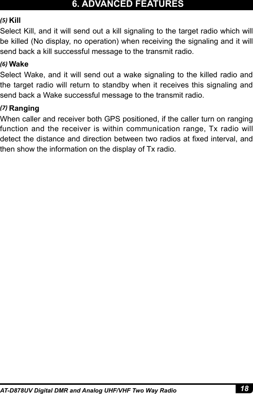 18AT-D878UV Digital DMR and Analog UHF/VHF Two Way Radio(5) KillSelect Kill, and it will send out a kill signaling to the target radio which will be killed (No display, no operation) when receiving the signaling and it will send back a kill successful message to the transmit radio.(6) WakeSelect Wake, and it will send out a wake signaling to the killed radio and the target radio will return to standby when it receives this signaling and send back a Wake successful message to the transmit radio.(7) RangingWhen caller and receiver both GPS positioned, if the caller turn on ranging function and the receiver is within communication range, Tx radio will detect the distance and direction between two radios at xed interval, and then show the information on the display of Tx radio.6. ADVANCED FEATURES