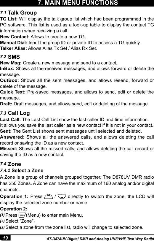 19 AT-D878UV Digital DMR and Analog UHF/VHF Two Way Radio7. MAIN MENU FUNCTIONS7.2 SMS7.3 Call Log7.4 ZoneNew Msg: Create a new message and send to a contact.InBox: Shows all the received messages, and allows forward or delete the message. OutBox: Shows all the sent messages, and allows resend, forward or delete of the message. Quick Text: Pre-saved messages, and allows to send, edit or delete the message. Draft: Draft messages, and allows send, edit or deleting of the message.Last Call: The Last Call List show the last caller ID and time information. It allows you save the last caller as a new contact if it is not in your contact.Sent: The Sent List shows sent messages until selected and deleted.  Answered: Shows all the answered calls, and allows deleting the call record or saving the ID as a new contact. Missed: Shows all the missed calls, and allows deleting the call record or saving the ID as a new contact.7.1 Talk GroupTG List: Will display the talk group list which had been programmed in the PC software. This list is used as a look-up table to display the contact TG information when receiving a call.New Contact: Allows to create a new TG.Manual Dial: Input the group ID or private ID to access a TG quickly.Talker Alias: Allows Alias Tx Set / Alias Rx Set.7.4.1 Select a ZoneA Zone is a group of channels grouped together. The D878UV DMR radio has 250 Zones. A Zone can have the maximum of 160 analog and/or digital channels.Operation 1: Press   /   directly to switch the zone, the LCD will display the selected zone number or name.Operation 2: (1) Press  (Menu) to enter main Menu.(2) Select &quot;Zone&quot;.(3) Select a zone from the zone list, radio will change to selected zone.