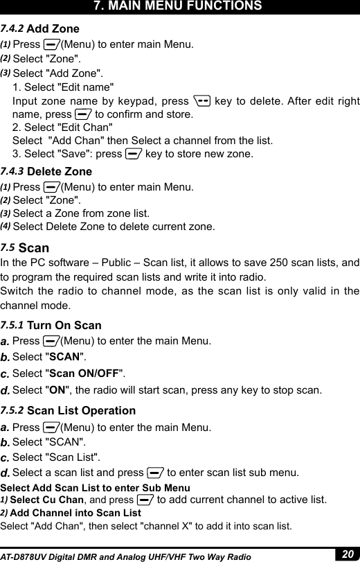 20AT-D878UV Digital DMR and Analog UHF/VHF Two Way Radio7. MAIN MENU FUNCTIONS7.5 ScanIn the PC software – Public – Scan list, it allows to save 250 scan lists, and to program the required scan lists and write it into radio.Switch the radio to channel mode, as the scan list is only valid in the channel mode.7.5.1 Turn On Scana. Press  (Menu) to enter the main Menu.b. Select &quot;SCAN&quot;. c. Select &quot;Scan ON/OFF&quot;.d. Select &quot;ON&quot;, the radio will start scan, press any key to stop scan.7.4.2 Add Zone7.4.3 Delete Zone(1) Press  (Menu) to enter main Menu.(2) Select &quot;Zone&quot;.(3) Select &quot;Add Zone&quot;.1. Select &quot;Edit name&quot;Input zone name by keypad, press   key to delete. After edit right name, press   to conrm and store.2. Select &quot;Edit Chan&quot;Select  &quot;Add Chan&quot; then Select a channel from the list.3. Select &quot;Save&quot;: press   key to store new zone.(1) Press  (Menu) to enter main Menu.(2) Select &quot;Zone&quot;.(3) Select a Zone from zone list.(4) Select Delete Zone to delete current zone.7.5.2 Scan List Operationa. Press  (Menu) to enter the main Menu.b. Select &quot;SCAN&quot;. c. Select &quot;Scan List&quot;.d. Select a scan list and press   to enter scan list sub menu.Select Add Scan List to enter Sub Menu1) Select Cu Chan, and press   to add current channel to active list.2) Add Channel into Scan ListSelect &quot;Add Chan&quot;, then select &quot;channel X&quot; to add it into scan list.