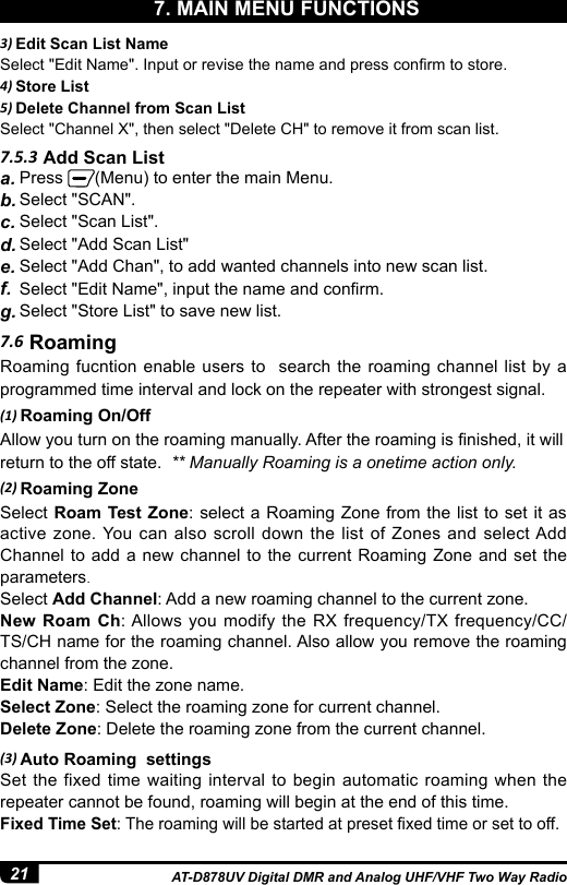 21 AT-D878UV Digital DMR and Analog UHF/VHF Two Way Radio7.5.3 Add Scan Lista. Press  (Menu) to enter the main Menu.b. Select &quot;SCAN&quot;. c. Select &quot;Scan List&quot;.d. Select &quot;Add Scan List&quot;e. Select &quot;Add Chan&quot;, to add wanted channels into new scan list.f.  Select &quot;Edit Name&quot;, input the name and conrm.g. Select &quot;Store List&quot; to save new list.3) Edit Scan List NameSelect &quot;Edit Name&quot;. Input or revise the name and press conrm to store.4) Store List5) Delete Channel from Scan ListSelect &quot;Channel X&quot;, then select &quot;Delete CH&quot; to remove it from scan list.7.6 RoamingRoaming fucntion enable users to  search the roaming channel list by a programmed time interval and lock on the repeater with strongest signal.(1) Roaming On/OffAllow you turn on the roaming manually. After the roaming is nished, it willreturn to the off state.  ** Manually Roaming is a onetime action only.(2) Roaming ZoneSelect Roam Test Zone: select a Roaming Zone from the list to set it as active zone. You can also scroll down the list of Zones and select Add Channel to add a new channel to the current Roaming Zone and set the parameters.Select Add Channel: Add a new roaming channel to the current zone.New Roam Ch: Allows you modify the RX frequency/TX frequency/CC/TS/CH name for the roaming channel. Also allow you remove the roaming channel from the zone.Edit Name: Edit the zone name.Select Zone: Select the roaming zone for current channel. Delete Zone: Delete the roaming zone from the current channel.(3) Auto Roaming  settingsSet the fixed time waiting interval to begin automatic roaming when the repeater cannot be found, roaming will begin at the end of this time.Fixed Time Set: The roaming will be started at preset xed time or set to off.7. MAIN MENU FUNCTIONS