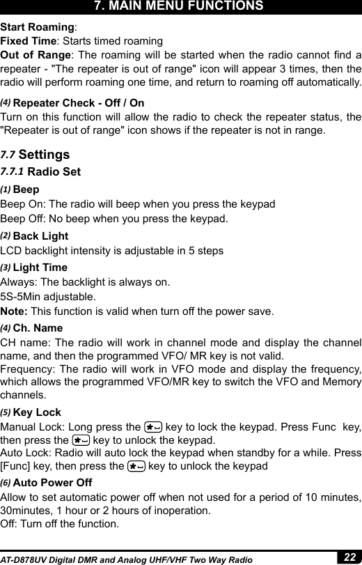 22AT-D878UV Digital DMR and Analog UHF/VHF Two Way Radio(4) Repeater Check - Off / OnTurn on this function will allow the radio to check the repeater status, the &quot;Repeater is out of range&quot; icon shows if the repeater is not in range.7.7 Settings7.7.1 Radio Set(1) BeepBeep On: The radio will beep when you press the keypadBeep Off: No beep when you press the keypad.(2) Back LightLCD backlight intensity is adjustable in 5 steps(3) Light TimeAlways: The backlight is always on. 5S-5Min adjustable.Note: This function is valid when turn off the power save. (4) Ch. NameCH name: The radio will work in channel mode and display the channel name, and then the programmed VFO/ MR key is not valid.Frequency: The radio will work in VFO mode and display the frequency, which allows the programmed VFO/MR key to switch the VFO and Memory channels.(5) Key LockManual Lock: Long press the   key to lock the keypad. Press Func  key, then press the   key to unlock the keypad.Auto Lock: Radio will auto lock the keypad when standby for a while. Press [Func] key, then press the   key to unlock the keypad(6) Auto Power OffAllow to set automatic power off when not used for a period of 10 minutes, 30minutes, 1 hour or 2 hours of inoperation.Off: Turn off the function.Start Roaming:Fixed Time: Starts timed roamingOut of Range: The roaming  will  be  started when the radio cannot nd a repeater - &quot;The repeater is out of range&quot; icon will appear 3 times, then the radio will perform roaming one time, and return to roaming off automatically.7. MAIN MENU FUNCTIONS