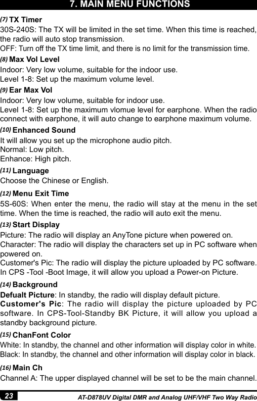 23 AT-D878UV Digital DMR and Analog UHF/VHF Two Way Radio(7) TX Timer30S-240S: The TX will be limited in the set time. When this time is reached, the radio will auto stop transmission. OFF: Turn off the TX time limit, and there is no limit for the transmission time.(8) Max Vol LevelIndoor: Very low volume, suitable for the indoor use.Level 1-8: Set up the maximum volume level. (9) Ear Max VolIndoor: Very low volume, suitable for indoor use. Level 1-8: Set up the maximum vlomue level for earphone. When the radio connect with earphone, it will auto change to earphone maximum volume. (10) Enhanced SoundIt will allow you set up the microphone audio pitch.Normal: Low pitch.Enhance: High pitch. (11) LanguageChoose the Chinese or English.(12) Menu Exit Time5S-60S: When enter the menu, the radio will stay at the menu in the set time. When the time is reached, the radio will auto exit the menu.(13) Start DisplayPicture: The radio will display an AnyTone picture when powered on.Character: The radio will display the characters set up in PC software when powered on. Customer&apos;s Pic: The radio will display the picture uploaded by PC software. In CPS -Tool -Boot Image, it will allow you upload a Power-on Picture.(14) BackgroundDefualt Picture: In standby, the radio will display default picture.Customer&apos;s Pic: The radio will display the picture uploaded by PC software. In CPS-Tool-Standby BK Picture, it will allow you upload a standby background picture.(15) ChanFont ColorWhite: In standby, the channel and other information will display color in white.Black: In standby, the channel and other information will display color in black.(16) Main ChChannel A: The upper displayed channel will be set to be the main channel.7. MAIN MENU FUNCTIONS