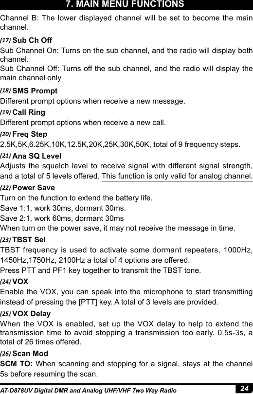 24AT-D878UV Digital DMR and Analog UHF/VHF Two Way RadioChannel B: The lower displayed channel will be set to become the main channel.(17) Sub Ch OffSub Channel On: Turns on the sub channel, and the radio will display both channel. Sub Channel Off: Turns off the sub channel, and the radio will display the main channel only (18) SMS PromptDifferent prompt options when receive a new message.(19) Call RingDifferent prompt options when receive a new call.(20) Freq Step2.5K,5K,6.25K,10K,12.5K,20K,25K,30K,50K, total of 9 frequency steps.(21) Ana SQ LevelAdjusts the squelch level to receive signal with different signal strength, and a total of 5 levels offered. This function is only valid for analog channel.(22) Power SaveTurn on the function to extend the battery life.Save 1:1, work 30ms, dormant 30ms.Save 2:1, work 60ms, dormant 30msWhen turn on the power save, it may not receive the message in time.(23) TBST SelTBST frequency is used to activate some dormant repeaters, 1000Hz, 1450Hz,1750Hz, 2100Hz a total of 4 options are offered.Press PTT and PF1 key together to transmit the TBST tone.(24) VOXEnable the VOX, you can speak into the microphone to start transmitting instead of pressing the [PTT] key. A total of 3 levels are provided.(25) VOX DelayWhen the VOX is enabled, set up the VOX delay to help to extend the transmission time to avoid stopping a transmission too early. 0.5s-3s, a total of 26 times offered.(26) Scan ModSCM TO: When scanning and stopping for a signal, stays at the channel 5s before resuming the scan.7. MAIN MENU FUNCTIONS