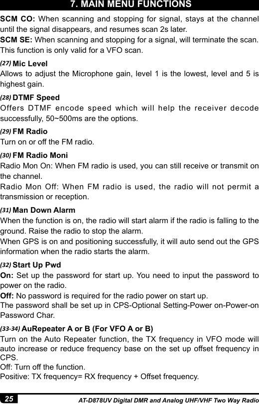 25 AT-D878UV Digital DMR and Analog UHF/VHF Two Way RadioSCM CO: When scanning and stopping for signal, stays at the channel until the signal disappears, and resumes scan 2s later.SCM SE: When scanning and stopping for a signal, will terminate the scan.This function is only valid for a VFO scan.(27) Mic LevelAllows to adjust the Microphone gain, level 1 is the lowest, level and 5 is highest gain. (28) DTMF SpeedOffers DTMF encode speed which will help the receiver decode successfully, 50~500ms are the options.(29) FM RadioTurn on or off the FM radio.(30) FM Radio MoniRadio Mon On: When FM radio is used, you can still receive or transmit on the channel. Radio Mon Off: When FM radio is used, the radio will not permit a transmission or reception.(31) Man Down AlarmWhen the function is on, the radio will start alarm if the radio is falling to the ground. Raise the radio to stop the alarm.When GPS is on and positioning successfully, it will auto send out the GPS information when the radio starts the alarm. (32) Start Up PwdOn: Set up the password for start up. You need to input the password to power on the radio.Off: No password is required for the radio power on start up.The password shall be set up in CPS-Optional Setting-Power on-Power-on Password Char.(33-34) AuRepeater A or B (For VFO A or B)Turn on the Auto Repeater function, the TX frequency in VFO mode will auto increase or reduce frequency base on the set up offset frequency in CPS.Off: Turn off the function.Positive: TX frequency= RX frequency + Offset frequency.7. MAIN MENU FUNCTIONS