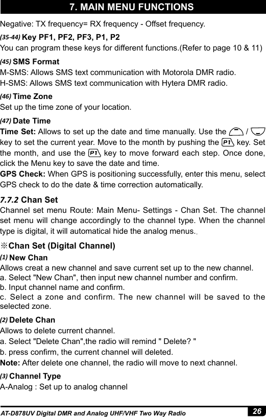 26AT-D878UV Digital DMR and Analog UHF/VHF Two Way RadioNegative: TX frequency= RX frequency - Offset frequency.(35-44) Key PF1, PF2, PF3, P1, P2You can program these keys for different functions.(Refer to page 10 &amp; 11)(45) SMS FormatM-SMS: Allows SMS text communication with Motorola DMR radio.H-SMS: Allows SMS text communication with Hytera DMR radio.(46) Time ZoneSet up the time zone of your location.(47) Date TimeTime Set: Allows to set up the date and time manually. Use the   /   key to set the current year. Move to the month by pushing the   key. Set the month, and use the   key to move forward each step. Once done, click the Menu key to save the date and time.GPS Check: When GPS is positioning successfully, enter this menu, select GPS check to do the date &amp; time correction automatically.7.7.2 Chan SetChannel set menu Route: Main Menu- Settings - Chan Set. The channel set menu will change accordingly to the channel type. When the channel type is digital, it will automatical hide the analog menus..※Chan Set (Digital Channel)(1) New ChanAllows creat a new channel and save current set up to the new channel. a. Select &quot;New Chan&quot;, then input new channel number and conrm.b. Input channel name and conrm.c. Select a zone and confirm. The new channel will be saved to the selected zone. (2) Delete ChanAllows to delete current channel. a. Select &quot;Delete Chan&quot;,the radio will remind &quot; Delete? &quot;b. press conrm, the current channel will deleted.Note: After delete one channel, the radio will move to next channel.(3) Channel TypeA-Analog : Set up to analog channel 7. MAIN MENU FUNCTIONS