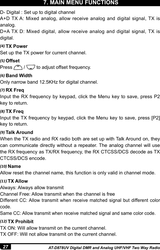 27 AT-D878UV Digital DMR and Analog UHF/VHF Two Way RadioD- Digital : Set up to digital channel A+D TX A: Mixed analog, allow receive analog and digital signal, TX is analog.D+A TX D: Mixed digital, allow receive analog and digital signal, TX is digital.(4) TX PowerSet up the TX power for current channel. (5) OffsetPress   /   to adjust offset frequency. (6) Band WidthOnly narrow band 12.5KHz for digital channel.(7) RX FreqInput the RX frequency by keypad, click the Menu key to save, press P2 key to return.(8) TX FreqInput the TX frequency by keypad, click the Menu key to save, press [P2] key to return.(9) Talk AroundWhen the TX radio and RX radio both are set up with Talk Around on, they can communicate directly without a repeater. The analog channel will use the RX frequency as TX/RX frequency, the RX CTCSS/DCS decode as TX CTCSS/DCS encode.(10) NameAllow reset the channel name, this function is only valid in channel mode. (11) TX AllowAlways: Always allow transmitChannel Free: Allow transmit when the channel is freeDifferent CC: Allow transmit when receive matched signal but different color code.Same CC: Allow transmit when receive matched signal and same color code.(12) TX ProhibitTX ON: Will allow transmit on the current channel.TX OFF: Will not allow transmit on the current channel.7. MAIN MENU FUNCTIONS